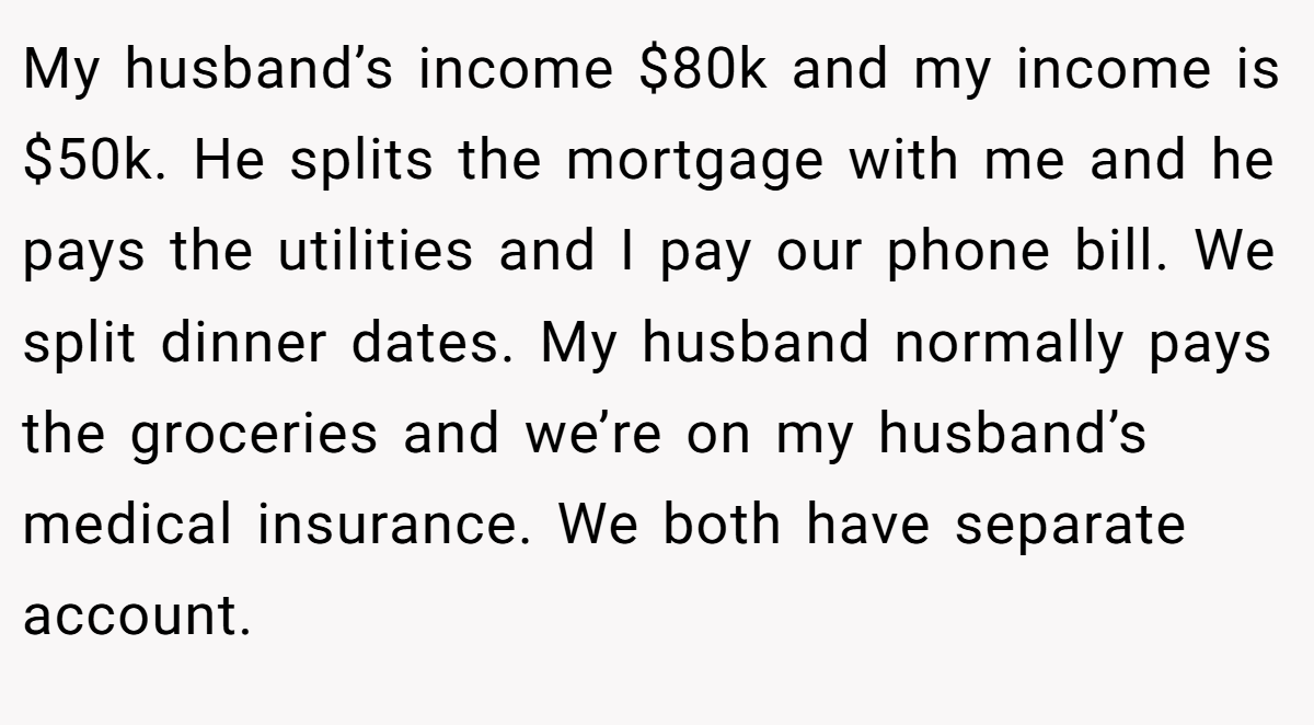 My husband’s income $80k and my income is $50k. He splits the mortgage with me and he pays the utilities and I pay our phone bill. We split dinner dates. My husband normally pays the groceries and we’re on my husband’s medical insurance. We both have separate account.
