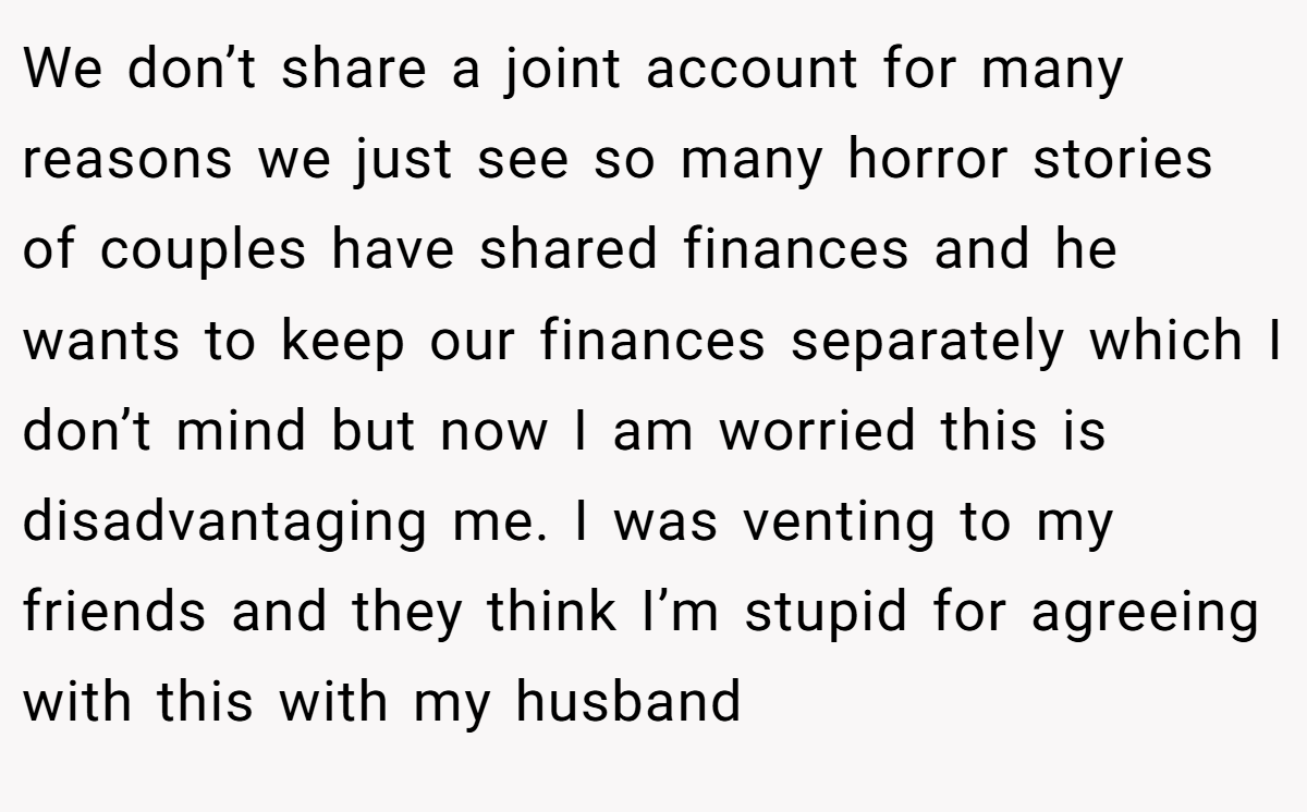 We don’t share a joint account for many reasons we just see so many horror stories of couples have shared finances and he wants to keep our finances separately which I don’t mind but now I am worried this is disadvantaging me. I was venting to my friends and they think I’m stupid for agreeing with this with my husband