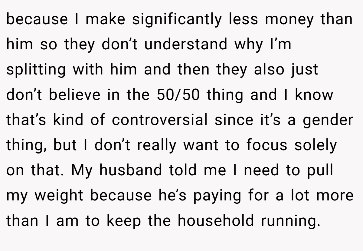 because I make significantly less money than him so they don’t understand why I’m splitting with him and then they also just don’t believe in the 50/50 thing and I know that’s kind of controversial since it’s a gender thing, but I don’t really want to focus solely on that. My husband told me I need to pull my weight because he’s paying for a lot more than I am to keep the household running.