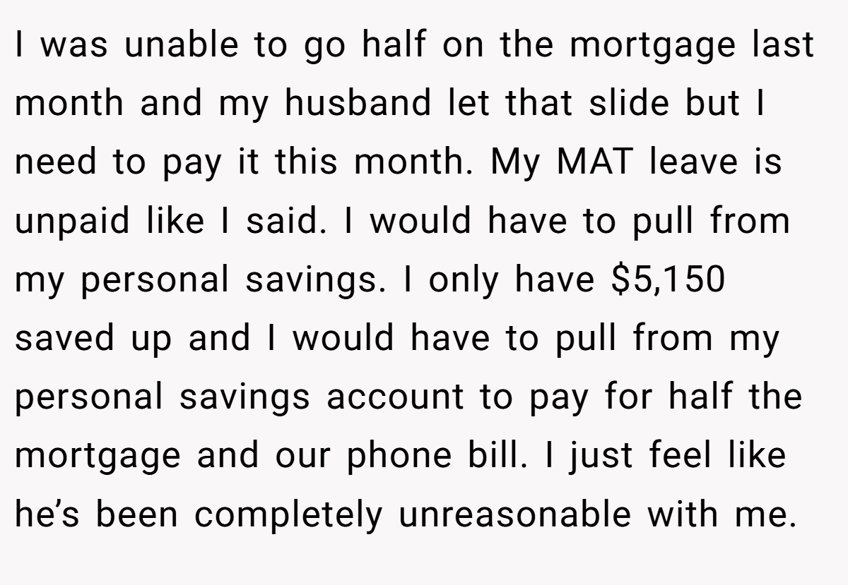 I was unable to go half on the mortgage last month and my husband let that slide but I need to pay it this month. My MAT leave is unpaid like I said. I would have to pull from my personal savings. I only have $5,150 saved up and I would have to pull from my personal savings account to pay for half the mortgage and our phone bill. I just feel like he’s been completely unreasonable with me.