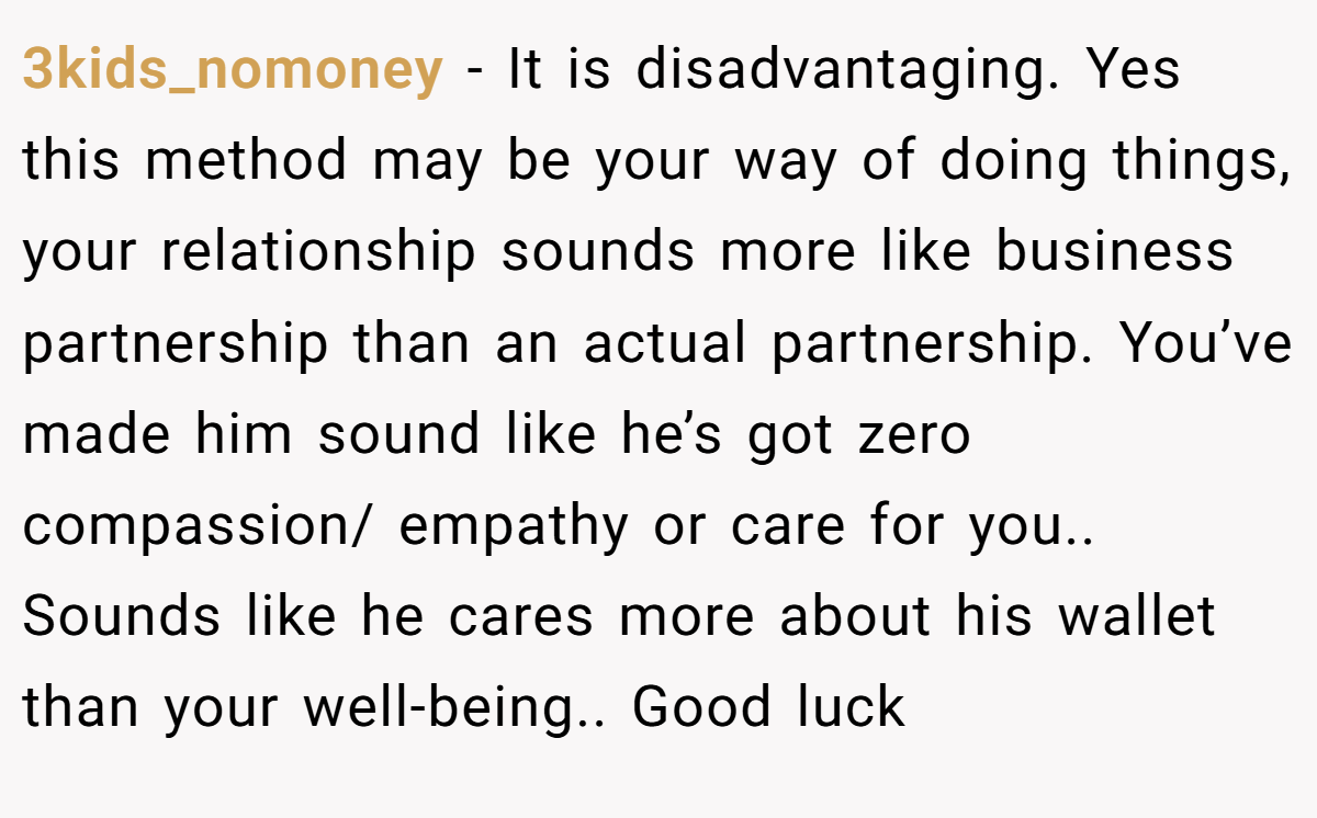 3kids_nomoney − It is disadvantaging. Yes this method may be your way of doing things, your relationship sounds more like business partnership than an actual partnership. You’ve made him sound like he’s got zero compassion/ empathy or care for you.. Sounds like he cares more about his wallet than your well-being.. Good luck