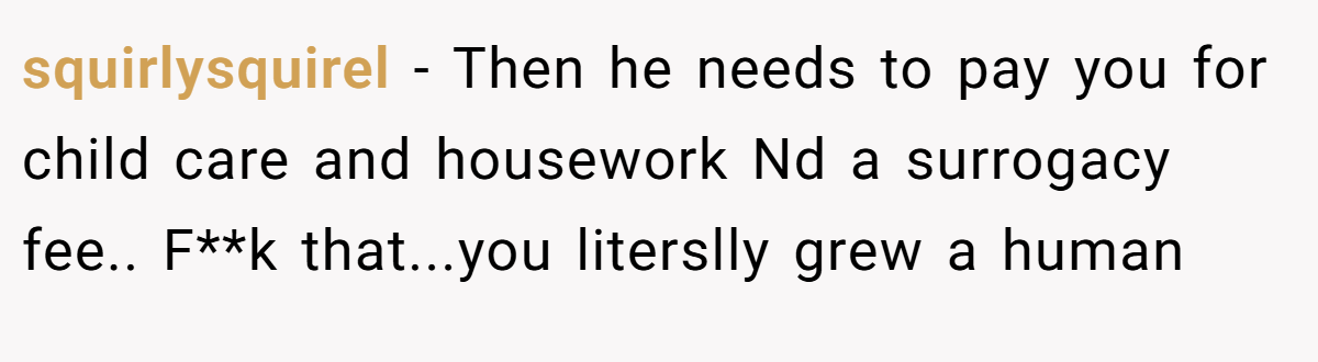 squirlysquirel − Then he needs to pay you for child care and housework Nd a surrogacy fee.. F**k that...you literslly grew a human