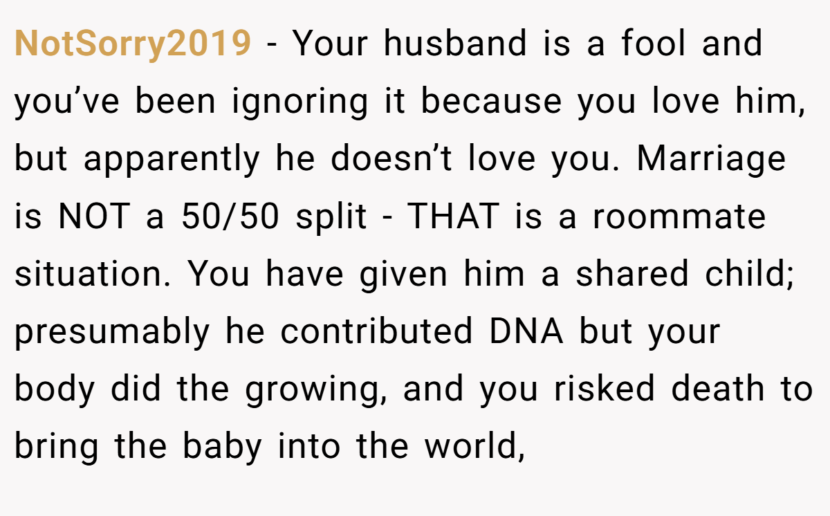 NotSorry2019 − Your husband is a fool and you’ve been ignoring it because you love him, but apparently he doesn’t love you. Marriage is NOT a 50/50 split - THAT is a roommate situation. You have given him a shared child; presumably he contributed DNA but your body did the growing, and you risked death to bring the baby into the world,
