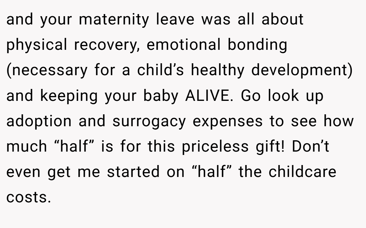 and your maternity leave was all about physical recovery, emotional bonding (necessary for a child’s healthy development) and keeping your baby ALIVE. Go look up adoption and surrogacy expenses to see how much “half” is for this priceless gift! Don’t even get me started on “half” the childcare costs.