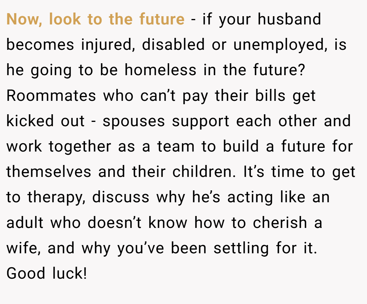 Now, look to the future - if your husband becomes injured, disabled or unemployed, is he going to be homeless in the future? Roommates who can’t pay their bills get kicked out - spouses support each other and work together as a team to build a future for themselves and their children. It’s time to get to therapy, discuss why he’s acting like an adult who doesn’t know how to cherish a wife, and why you’ve been settling for it. Good luck!