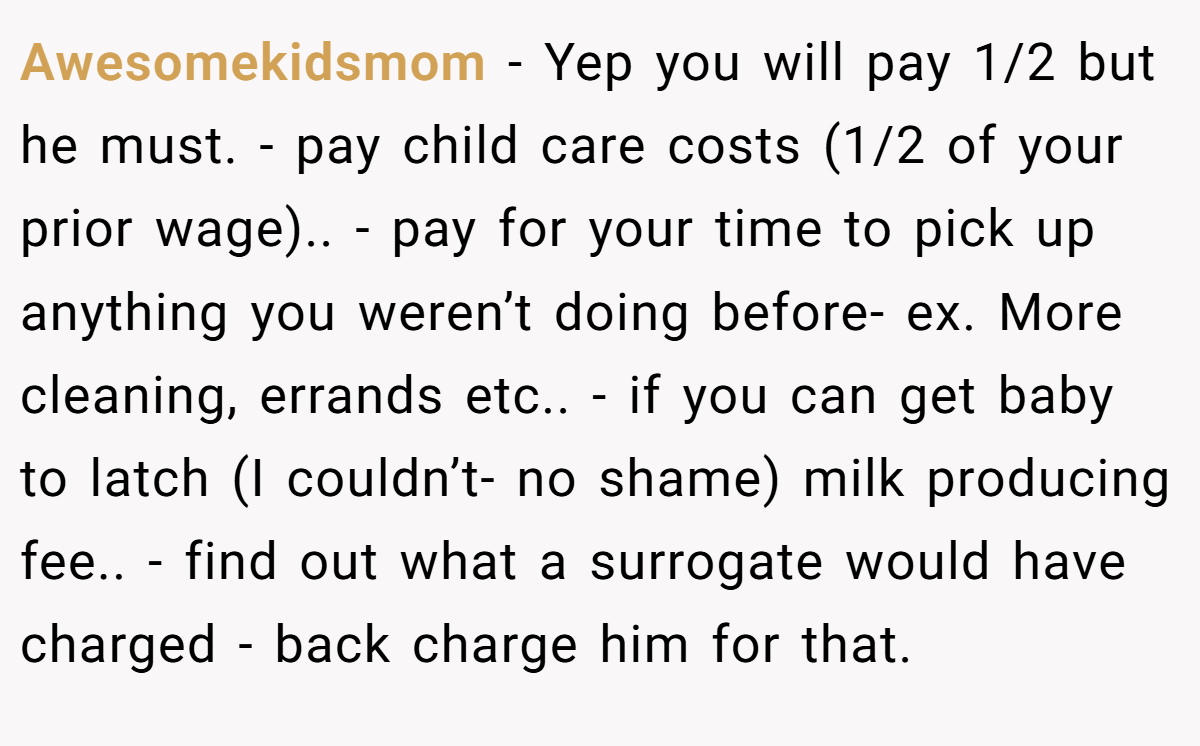 Awesomekidsmom − Yep you will pay 1/2 but he must. - pay child care costs (1/2 of your prior wage).. - pay for your time to pick up anything you weren’t doing before- ex. More cleaning, errands etc.. - if you can get baby to latch (I couldn’t- no shame) milk producing fee.. - find out what a surrogate would have charged - back charge him for that.
