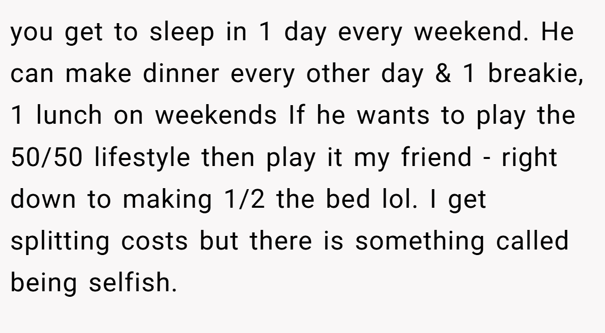 you get to sleep in 1 day every weekend. He can make dinner every other day & 1 breakie, 1 lunch on weekends If he wants to play the 50/50 lifestyle then play it my friend - right down to making 1/2 the bed lol. I get splitting costs but there is something called being selfish.
