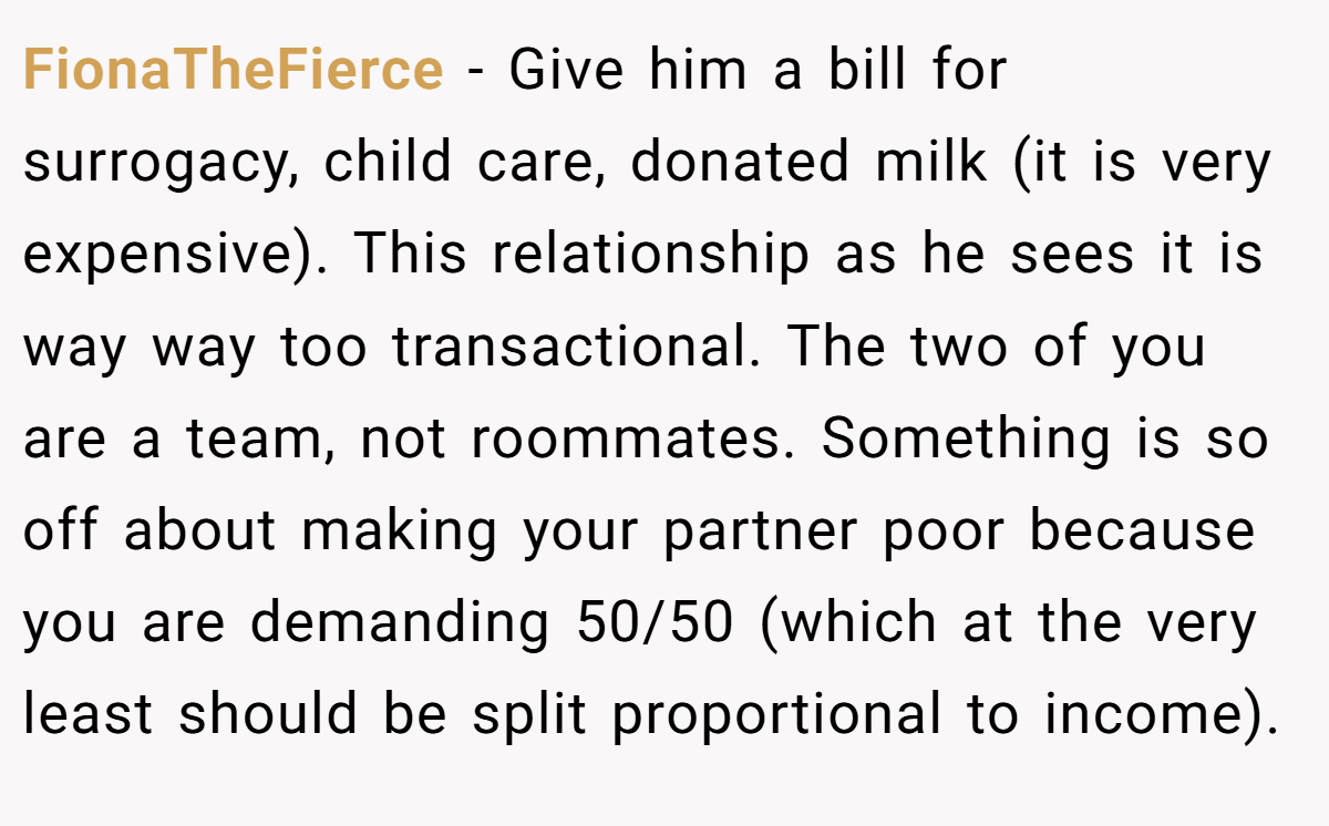 FionaTheFierce − Give him a bill for surrogacy, child care, donated milk (it is very expensive). This relationship as he sees it is way way too transactional. The two of you are a team, not roommates. Something is so off about making your partner poor because you are demanding 50/50 (which at the very least should be split proportional to income).