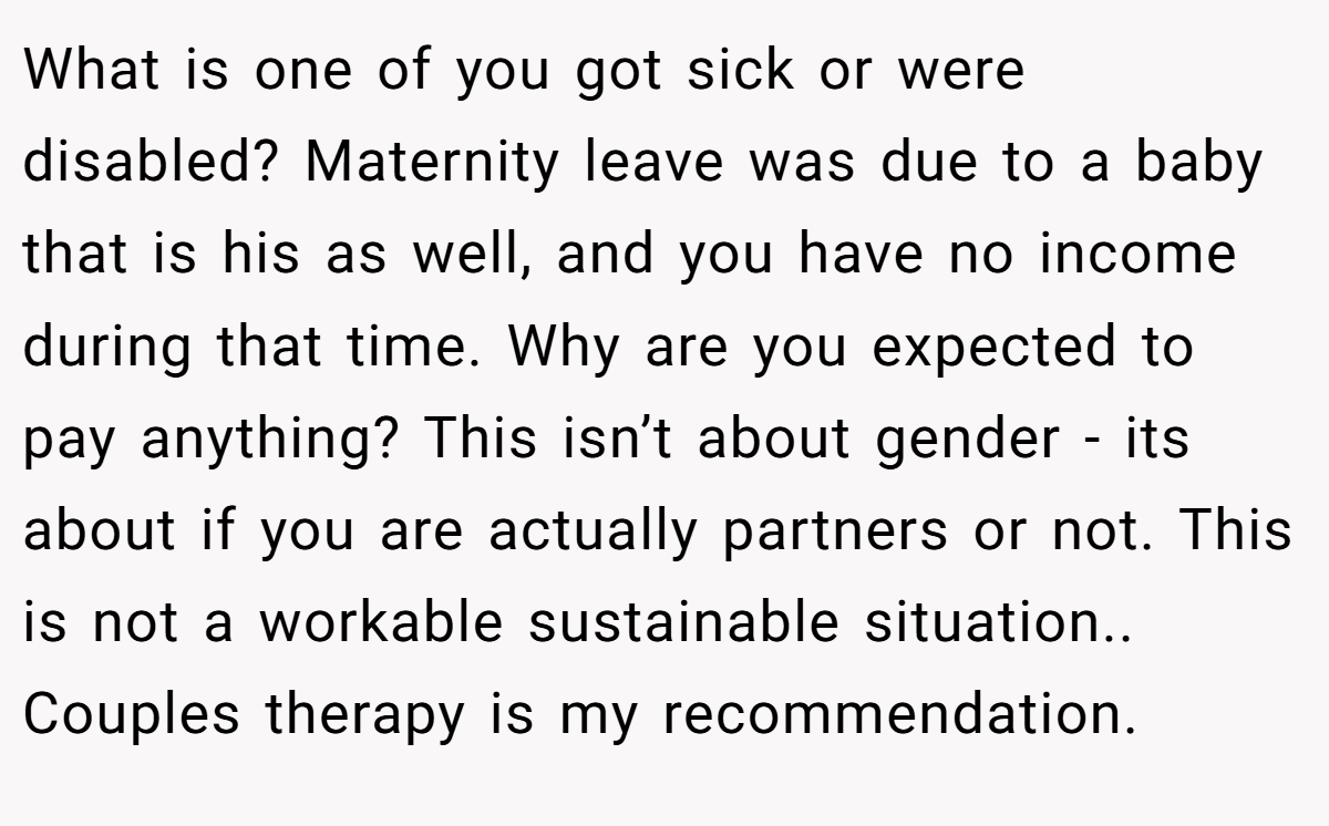 What is one of you got sick or were disabled? Maternity leave was due to a baby that is his as well, and you have no income during that time. Why are you expected to pay anything? This isn’t about gender - its about if you are actually partners or not. This is not a workable sustainable situation.. Couples therapy is my recommendation.
