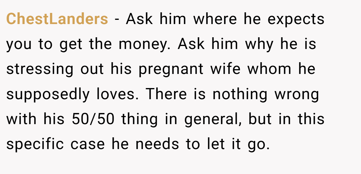 ChestLanders − Ask him where he expects you to get the money. Ask him why he is stressing out his pregnant wife whom he supposedly loves. There is nothing wrong with his 50/50 thing in general, but in this specific case he needs to let it go.