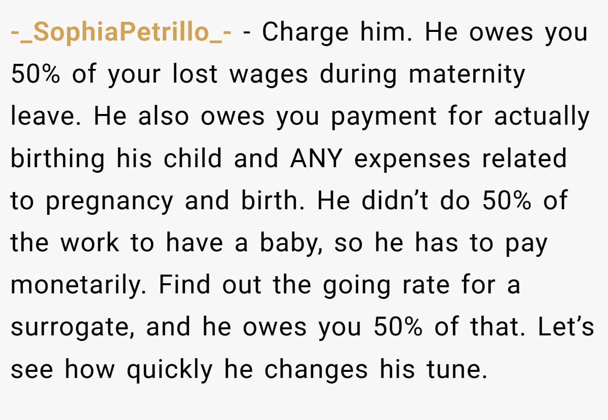 -_SophiaPetrillo_- − Charge him. He owes you 50% of your lost wages during maternity leave. He also owes you payment for actually birthing his child and ANY expenses related to pregnancy and birth. He didn’t do 50% of the work to have a baby, so he has to pay monetarily. Find out the going rate for a surrogate, and he owes you 50% of that. Let’s see how quickly he changes his tune.