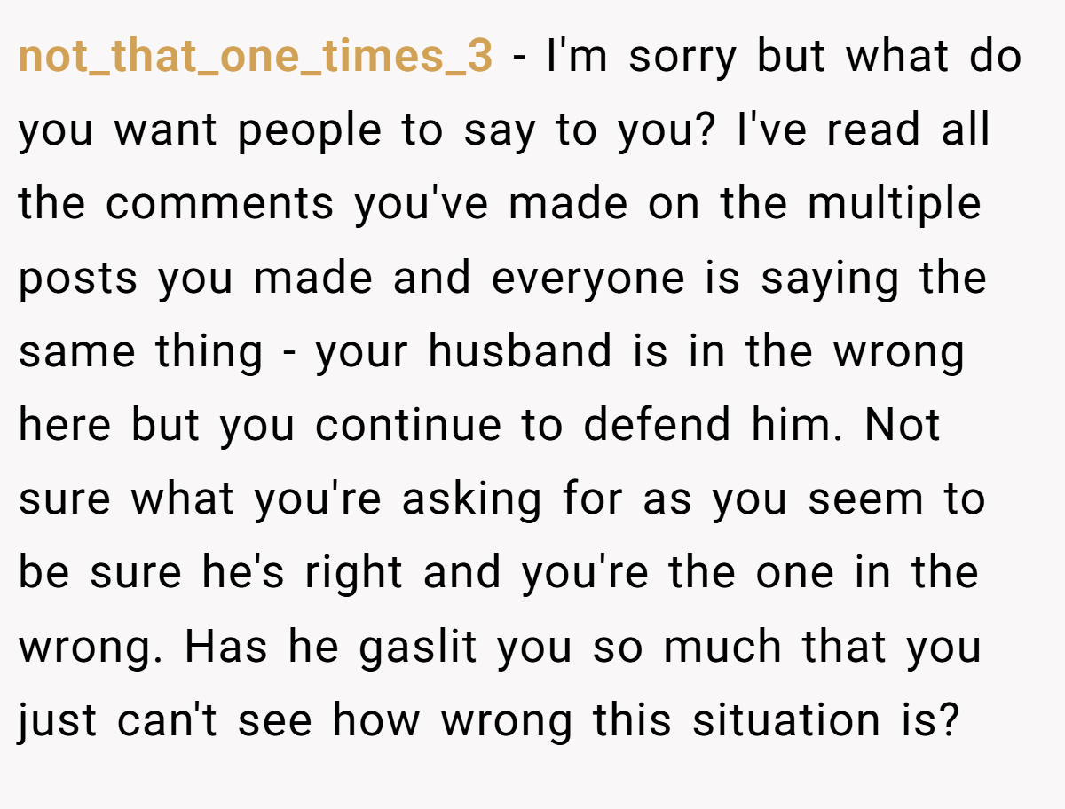 not_that_one_times_3 − I'm sorry but what do you want people to say to you? I've read all the comments you've made on the multiple posts you made and everyone is saying the same thing - your husband is in the wrong here but you continue to defend him. Not sure what you're asking for as you seem to be sure he's right and you're the one in the wrong. Has he gaslit you so much that you just can't see how wrong this situation is?