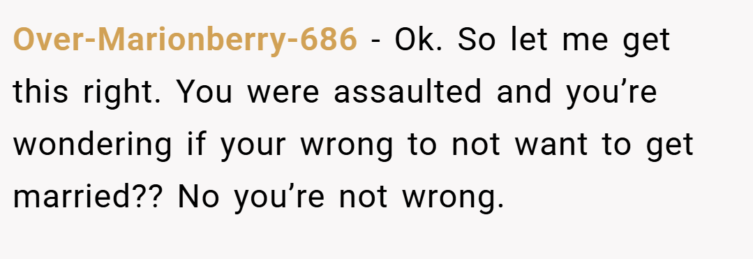Over-Marionberry-686 − Ok. So let me get this right. You were assaulted and you’re wondering if your wrong to not want to get married?? No you’re not wrong.