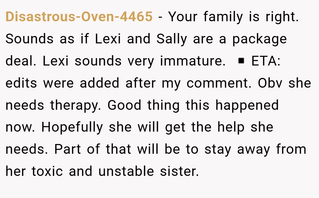 Disastrous-Oven-4465 − Your family is right. Sounds as if Lexi and Sally are a package deal. Lexi sounds very immature. ▪️ETA: edits were added after my comment. Obv she needs therapy. Good thing this happened now. Hopefully she will get the help she needs. Part of that will be to stay away from her toxic and unstable sister.