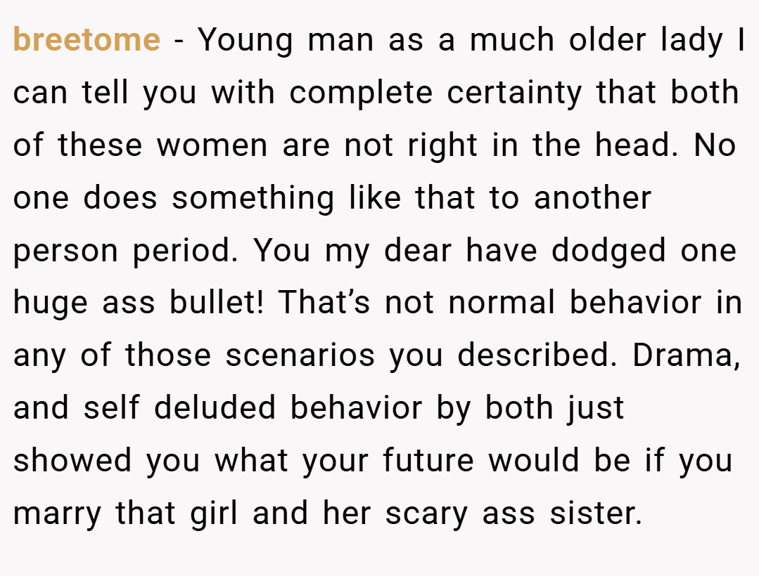breetome − Young man as a much older lady I can tell you with complete certainty that both of these women are not right in the head. No one does something like that to another person period. You my dear have dodged one huge ass bullet! That’s not normal behavior in any of those scenarios you described. Drama, and self deluded behavior by both just showed you what your future would be if you marry that girl and her scary ass sister.