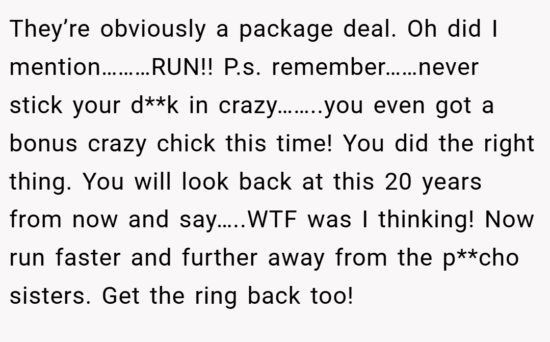 They’re obviously a package deal. Oh did I mention………RUN!! P.s. remember……never stick your d**k in crazy……..you even got a bonus crazy chick this time! You did the right thing. You will look back at this 20 years from now and say…..WTF was I thinking! Now run faster and further away from the p**cho sisters. Get the ring back too!