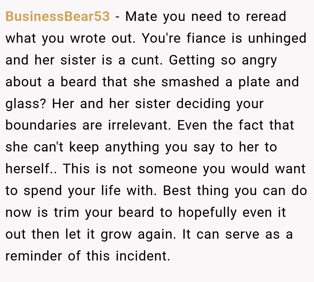 BusinessBear53 − Mate you need to reread what you wrote out. You're fiance is unhinged and her sister is a cunt. Getting so angry about a beard that she smashed a plate and glass? Her and her sister deciding your boundaries are irrelevant. Even the fact that she can't keep anything you say to her to herself.. This is not someone you would want to spend your life with. Best thing you can do now is trim your beard to hopefully even it out then let it grow again. It can serve as a reminder of this incident.