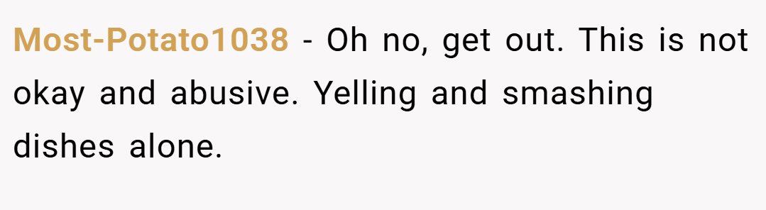 Most-Potato1038 − Oh no, get out. This is not okay and abusive. Yelling and smashing dishes alone.