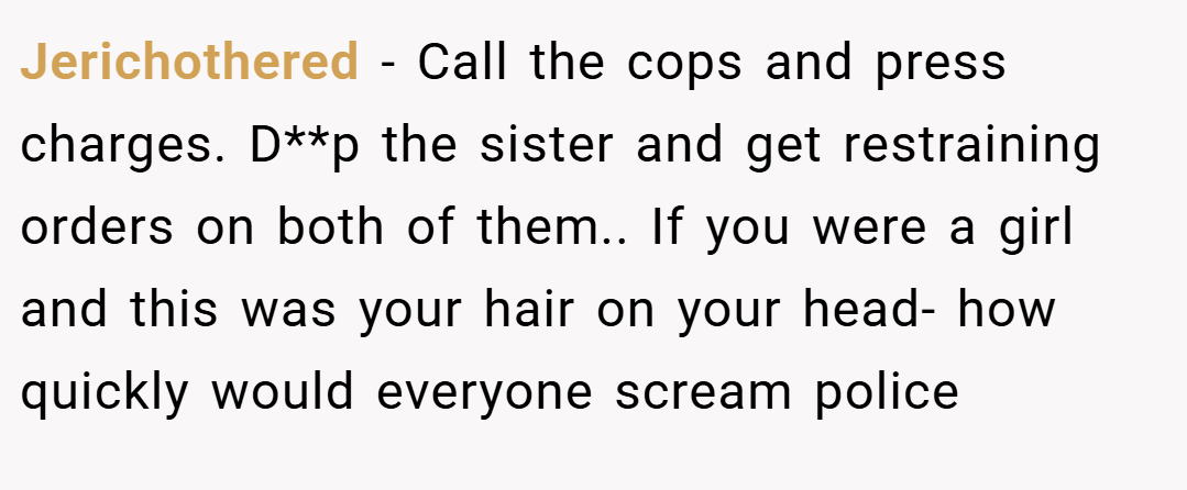 Jerichothered − Call the cops and press charges. D**p the sister and get restraining orders on both of them.. If you were a girl and this was your hair on your head- how quickly would everyone scream police