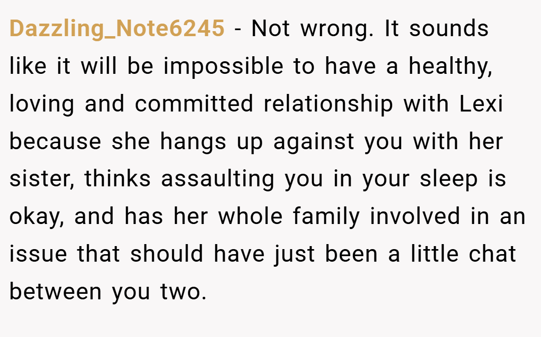 Dazzling_Note6245 − Not wrong. It sounds like it will be impossible to have a healthy, loving and committed relationship with Lexi because she hangs up against you with her sister, thinks assaulting you in your sleep is okay, and has her whole family involved in an issue that should have just been a little chat between you two.