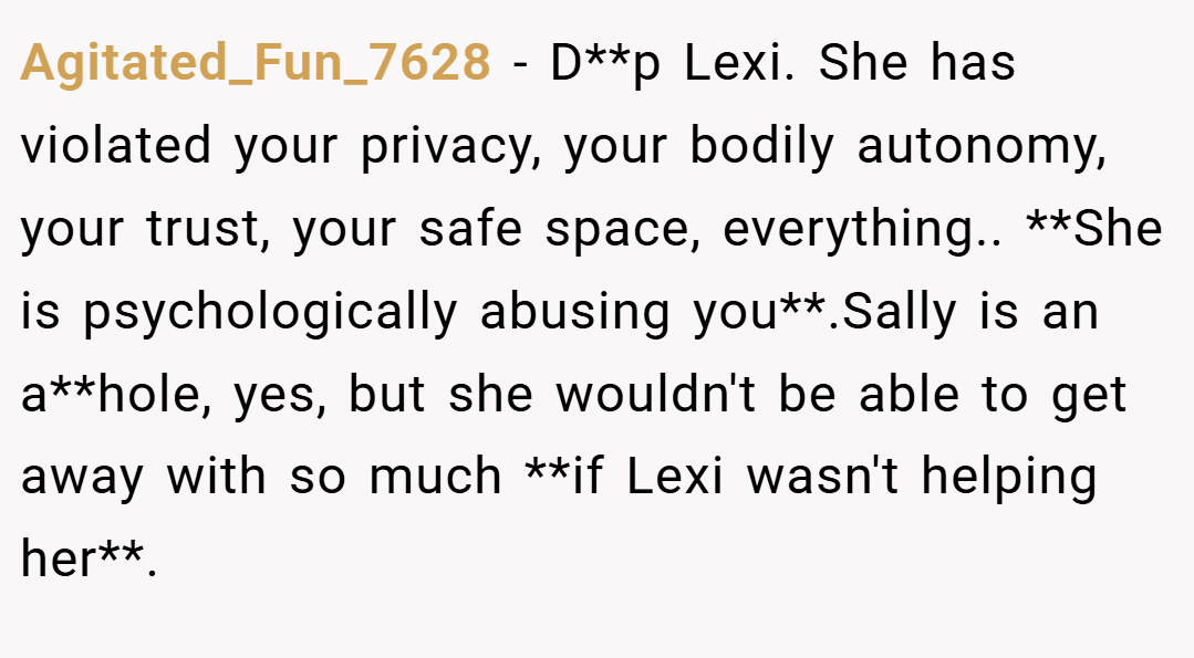 Agitated_Fun_7628 − D**p Lexi. She has violated your privacy, your bodily autonomy, your trust, your safe space, everything.. **She is psychologically abusing you**.Sally is an a**hole, yes, but she wouldn't be able to get away with so much **if Lexi wasn't helping her**.