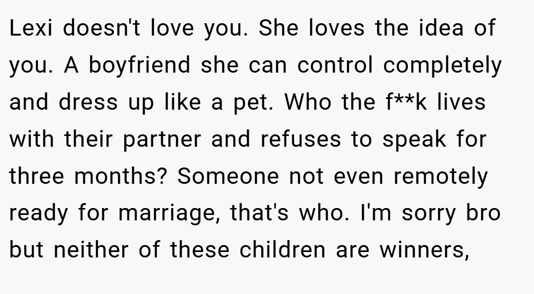 Lexi doesn't love you. She loves the idea of you. A boyfriend she can control completely and dress up like a pet. Who the f**k lives with their partner and refuses to speak for three months? Someone not even remotely ready for marriage, that's who. I'm sorry bro but neither of these children are winners,