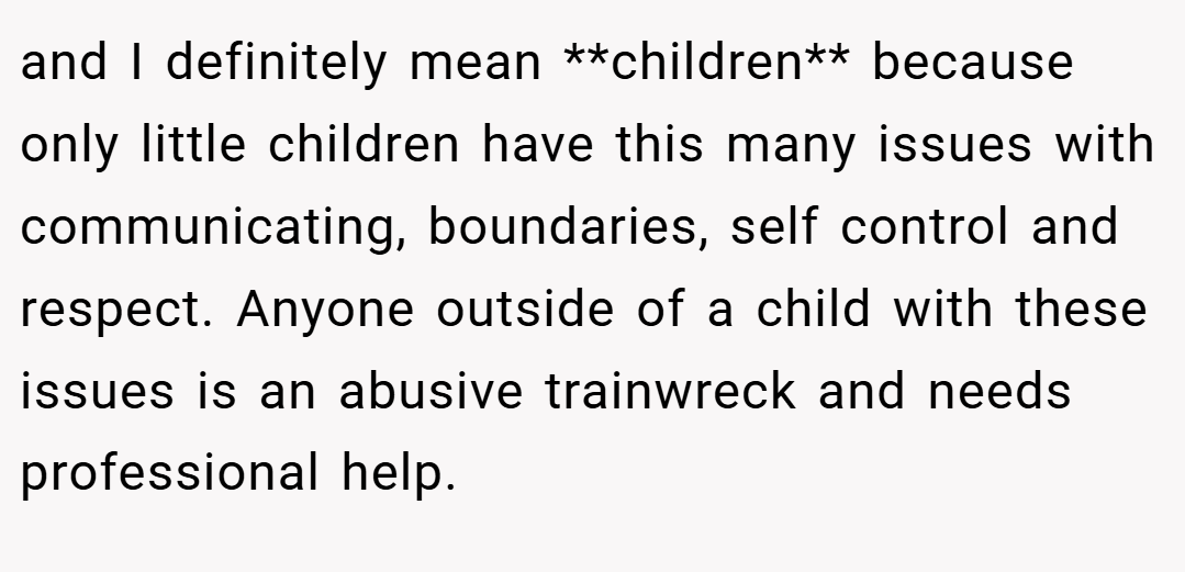 and I definitely mean **children** because only little children have this many issues with communicating, boundaries, self control and respect. Anyone outside of a child with these issues is an abusive trainwreck and needs professional help.