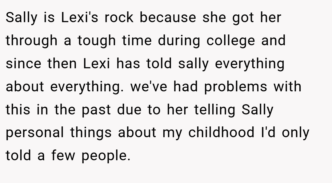 Sally is Lexi's rock because she got her through a tough time during college and since then Lexi has told sally everything about everything. we've had problems with this in the past due to her telling Sally personal things about my childhood I'd only told a few people.