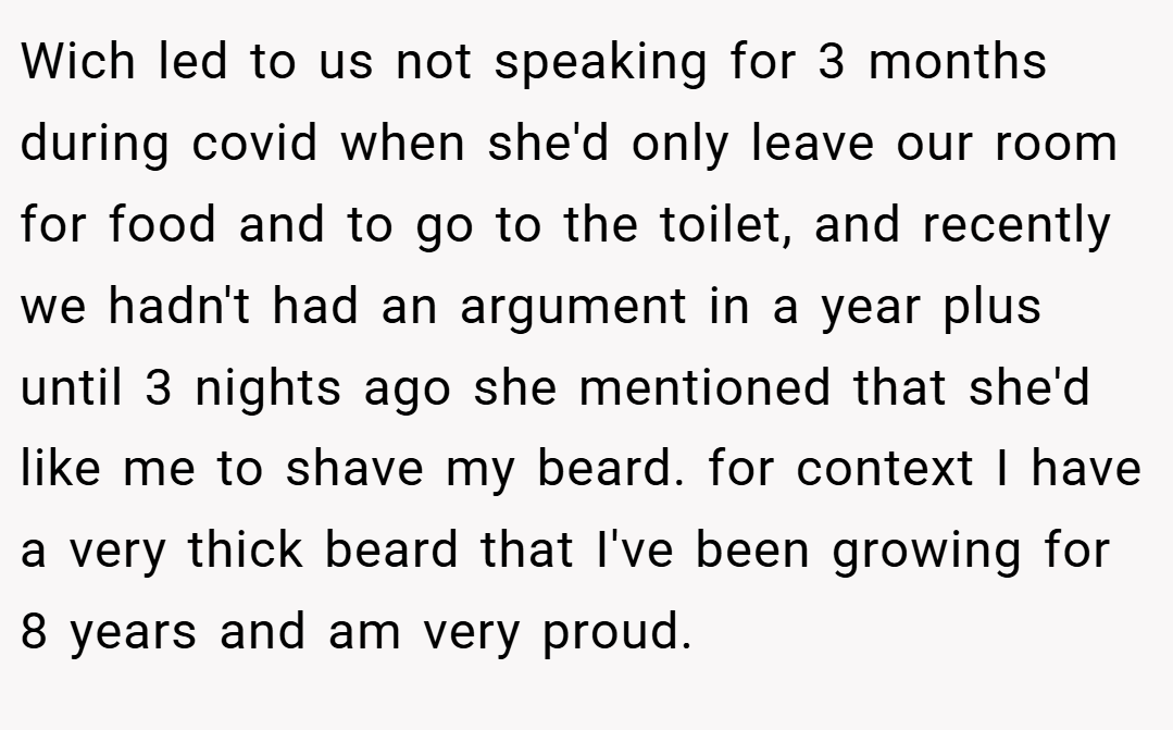 Wich led to us not speaking for 3 months during covid when she'd only leave our room for food and to go to the toilet, and recently we hadn't had an argument in a year plus until 3 nights ago she mentioned that she'd like me to shave my beard. for context I have a very thick beard that I've been growing for 8 years and am very proud.