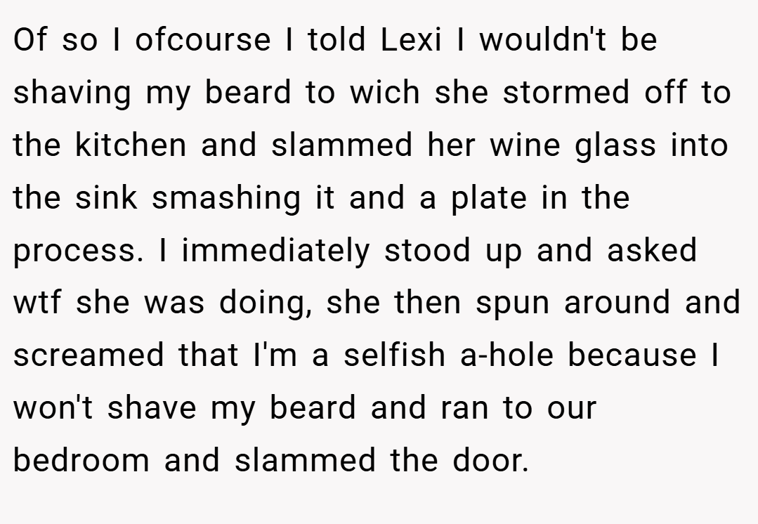 Of so I ofcourse I told Lexi I wouldn't be shaving my beard to wich she stormed off to the kitchen and slammed her wine glass into the sink smashing it and a plate in the process. I immediately stood up and asked wtf she was doing, she then spun around and screamed that I'm a selfish a-hole because I won't shave my beard and ran to our bedroom and slammed the door.