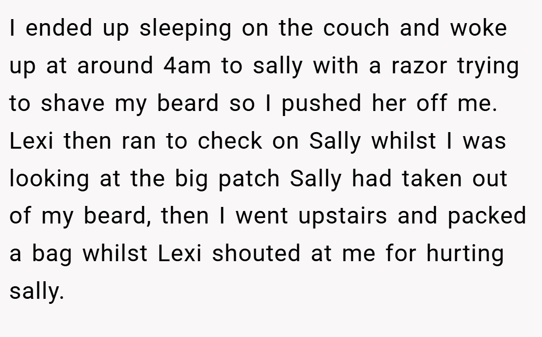 I ended up sleeping on the couch and woke up at around 4am to sally with a razor trying to shave my beard so I pushed her off me. Lexi then ran to check on Sally whilst I was looking at the big patch Sally had taken out of my beard, then I went upstairs and packed a bag whilst Lexi shouted at me for hurting sally.