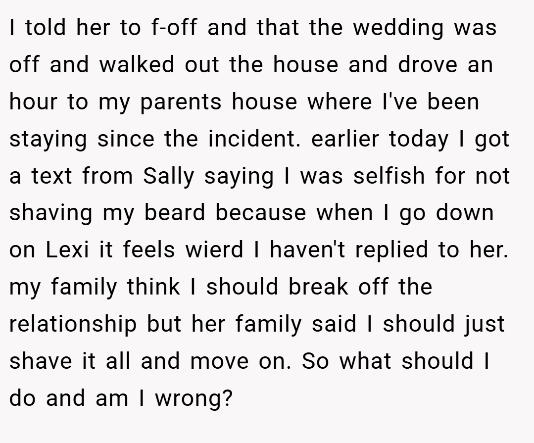 I told her to f-off and that the wedding was off and walked out the house and drove an hour to my parents house where I've been staying since the incident. earlier today I got a text from Sally saying I was selfish for not shaving my beard because when I go down on Lexi it feels wierd I haven't replied to her. my family think I should break off the relationship but her family said I should just shave it all and move on. So what should I do and am I wrong?