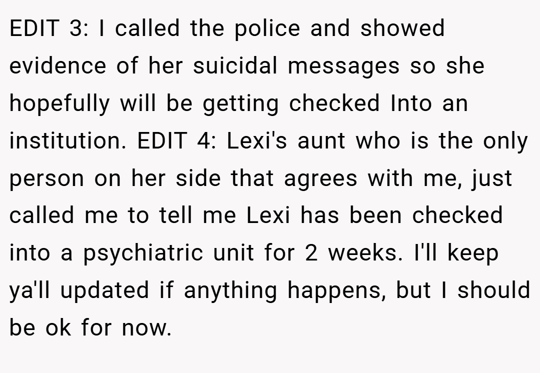 EDIT 3: I called the police and showed evidence of her suicidal messages so she hopefully will be getting checked Into an institution. EDIT 4: Lexi's aunt who is the only person on her side that agrees with me, just called me to tell me Lexi has been checked into a psychiatric unit for 2 weeks. I'll keep ya'll updated if anything happens, but I should be ok for now.