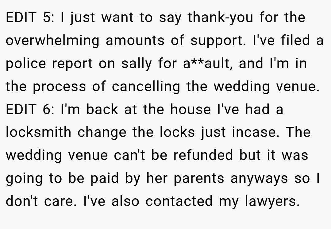 EDIT 5: I just want to say thank-you for the overwhelming amounts of support. I've filed a police report on sally for a**ault, and I'm in the process of cancelling the wedding venue. EDIT 6: I'm back at the house I've had a locksmith change the locks just incase. The wedding venue can't be refunded but it was going to be paid by her parents anyways so I don't care. I've also contacted my lawyers.