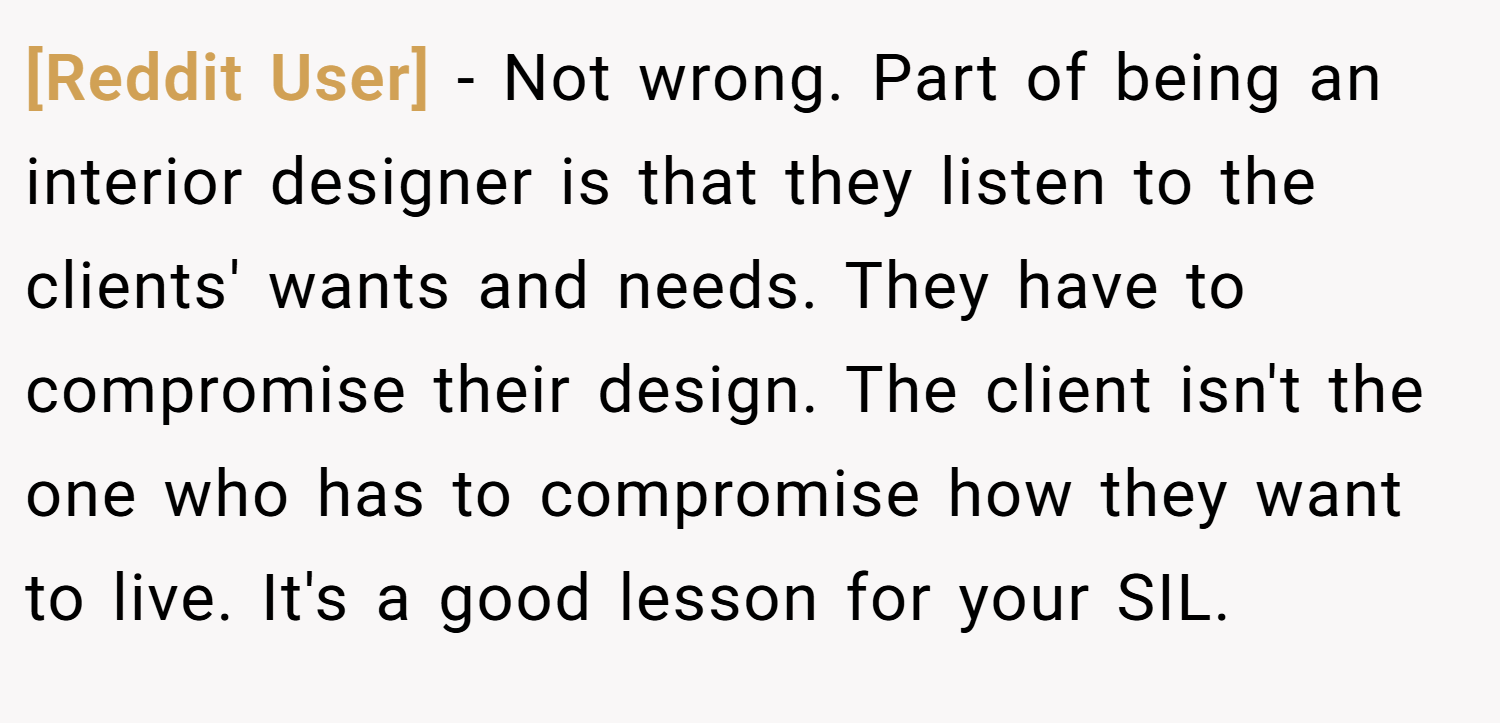 [Reddit User] − Not wrong. Part of being an interior designer is that they listen to the clients' wants and needs. They have to compromise their design. The client isn't the one who has to compromise how they want to live. It's a good lesson for your SIL.