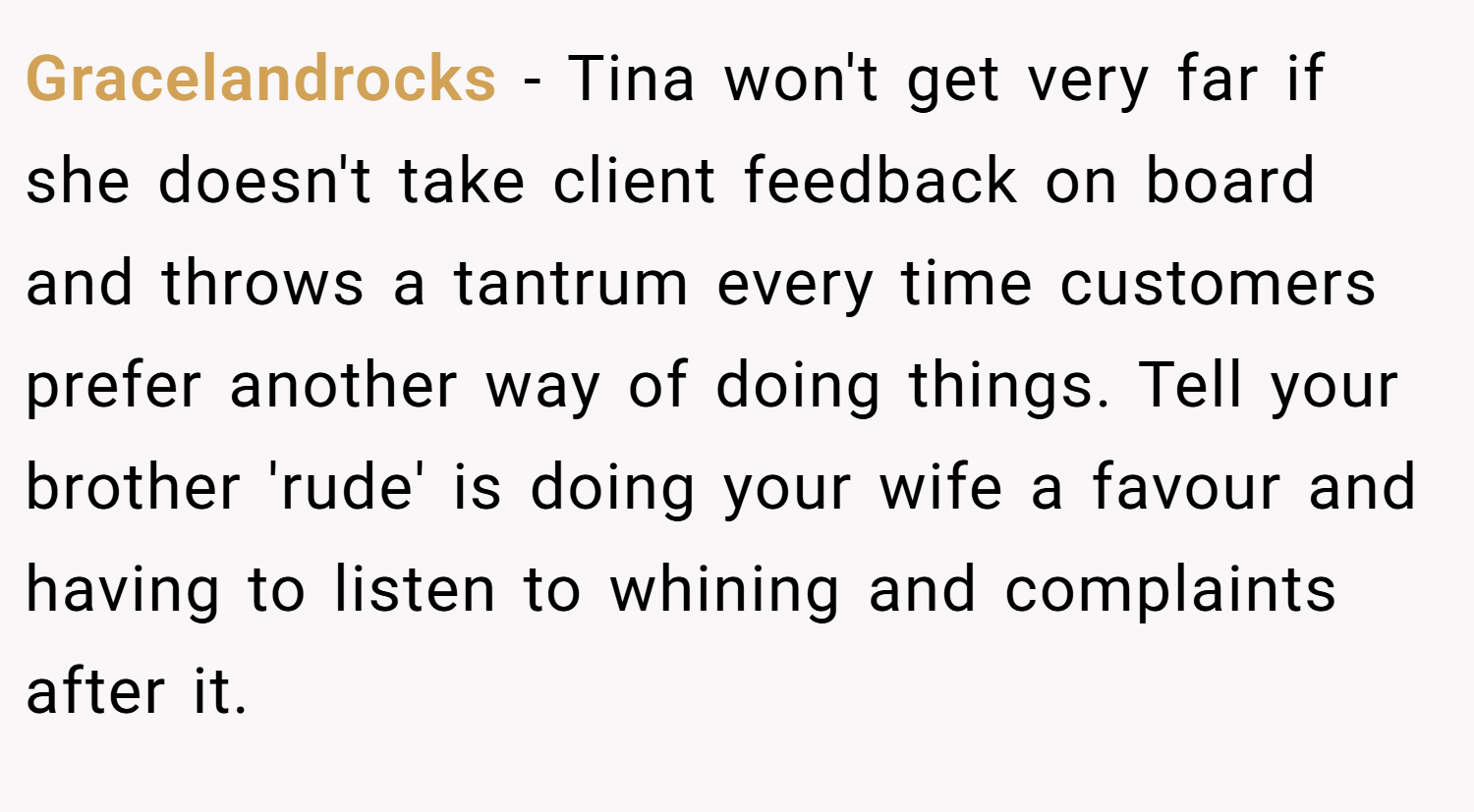 Gracelandrocks − Tina won't get very far if she doesn't take client feedback on board and throws a tantrum every time customers prefer another way of doing things. Tell your brother 'rude' is doing your wife a favour and having to listen to whining and complaints after it.