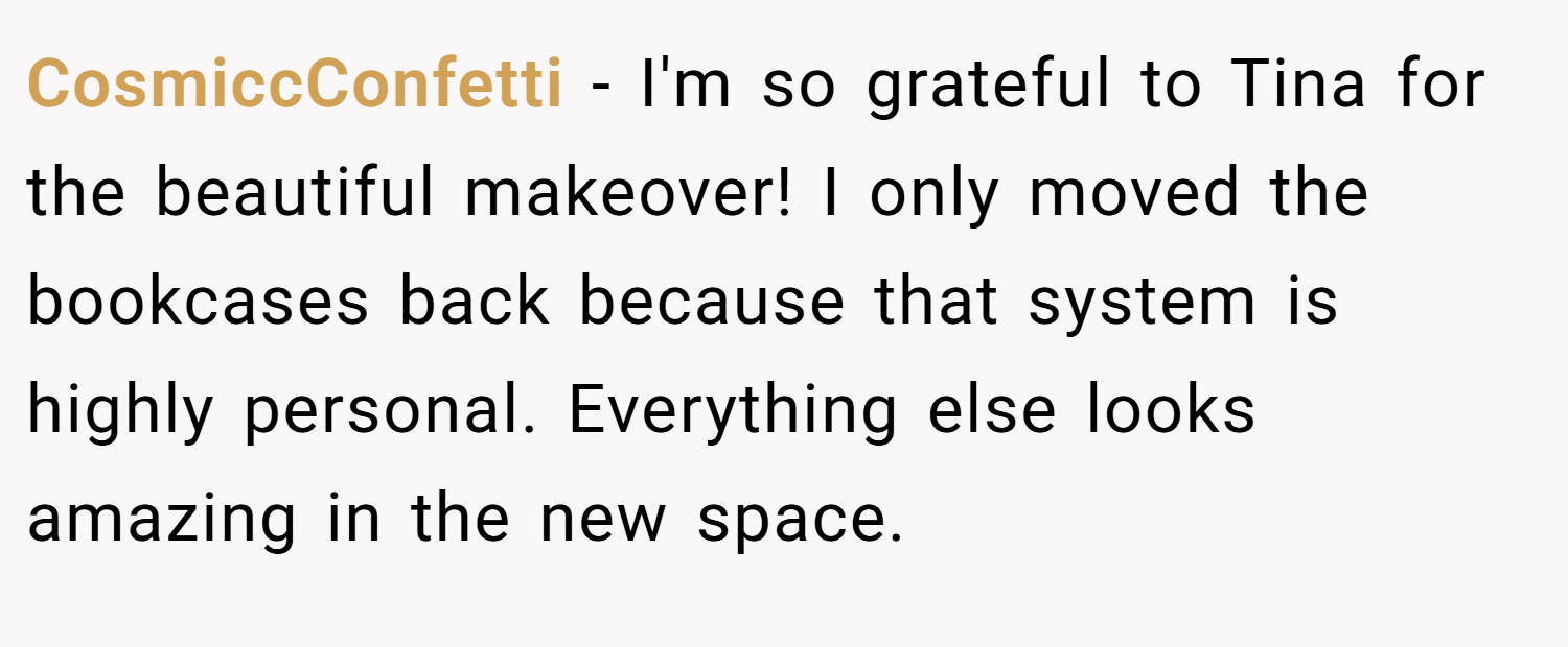 CosmiccConfetti − I'm so grateful to Tina for the beautiful makeover! I only moved the bookcases back because that system is highly personal. Everything else looks amazing in the new space.