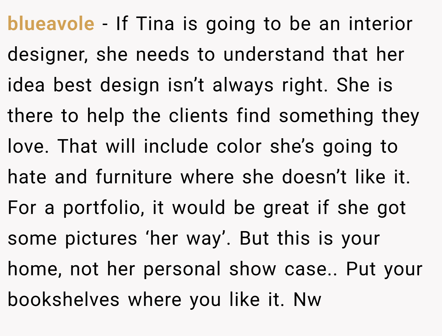 blueavole − If Tina is going to be an interior designer, she needs to understand that her idea best design isn’t always right. She is there to help the clients find something they love. That will include color she’s going to hate and furniture where she doesn’t like it. For a portfolio, it would be great if she got some pictures ‘her way’. But this is your home, not her personal show case.. Put your bookshelves where you like it. Nw