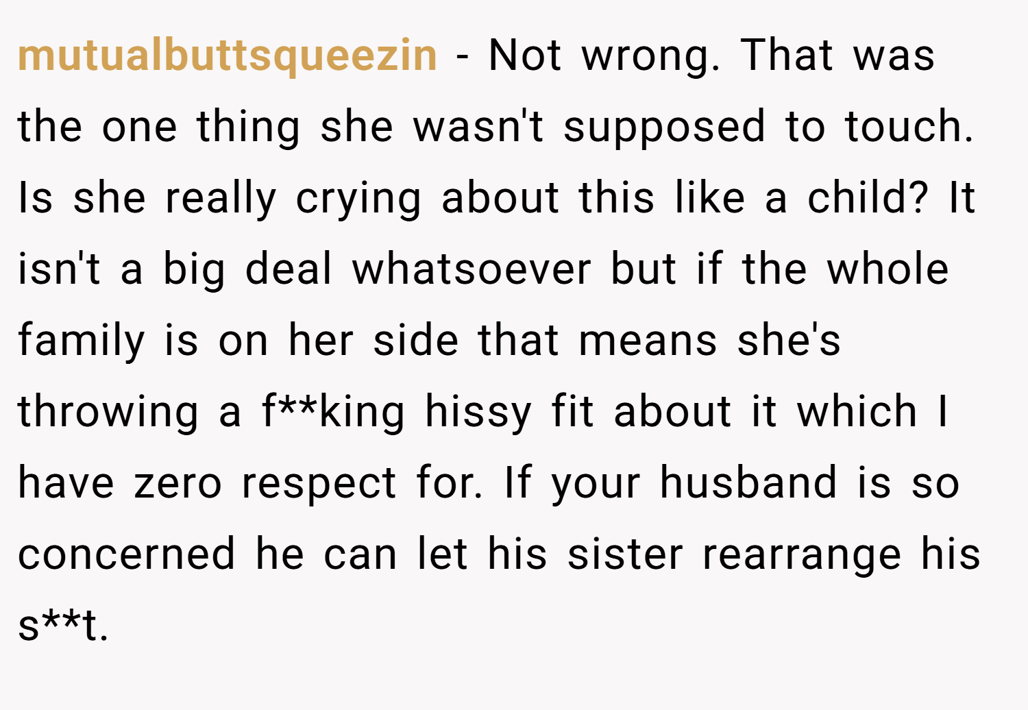 mutualbuttsqueezin − Not wrong. That was the one thing she wasn't supposed to touch. Is she really crying about this like a child? It isn't a big deal whatsoever but if the whole family is on her side that means she's throwing a f**king hissy fit about it which I have zero respect for. If your husband is so concerned he can let his sister rearrange his s**t.