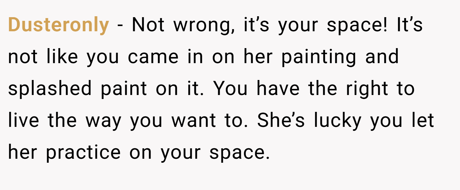 Dusteronly − Not wrong, it’s your space! It’s not like you came in on her painting and splashed paint on it. You have the right to live the way you want to. She’s lucky you let her practice on your space.