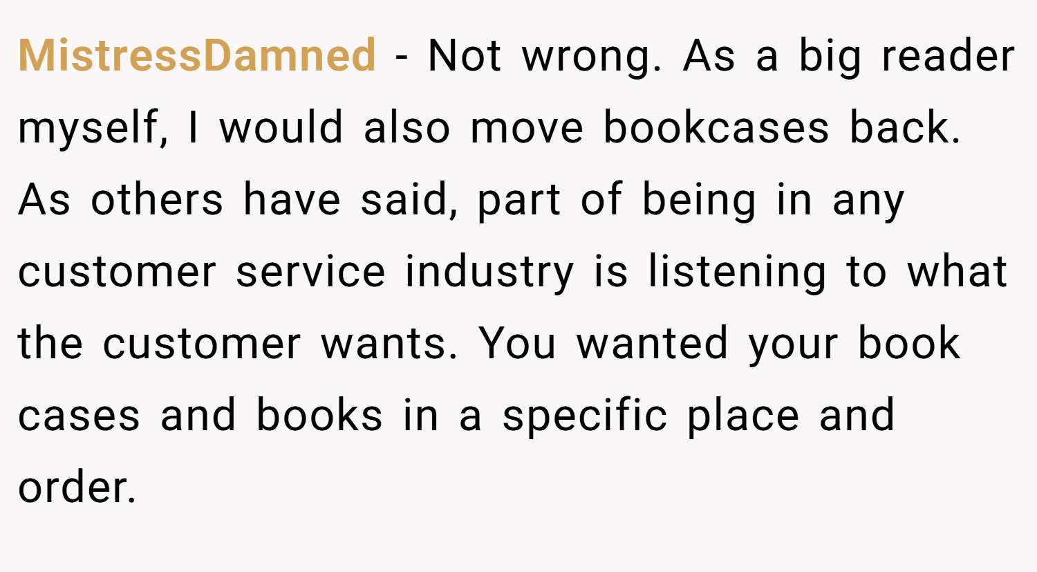 MistressDamned − Not wrong. As a big reader myself, I would also move bookcases back. As others have said, part of being in any customer service industry is listening to what the customer wants. You wanted your book cases and books in a specific place and order.