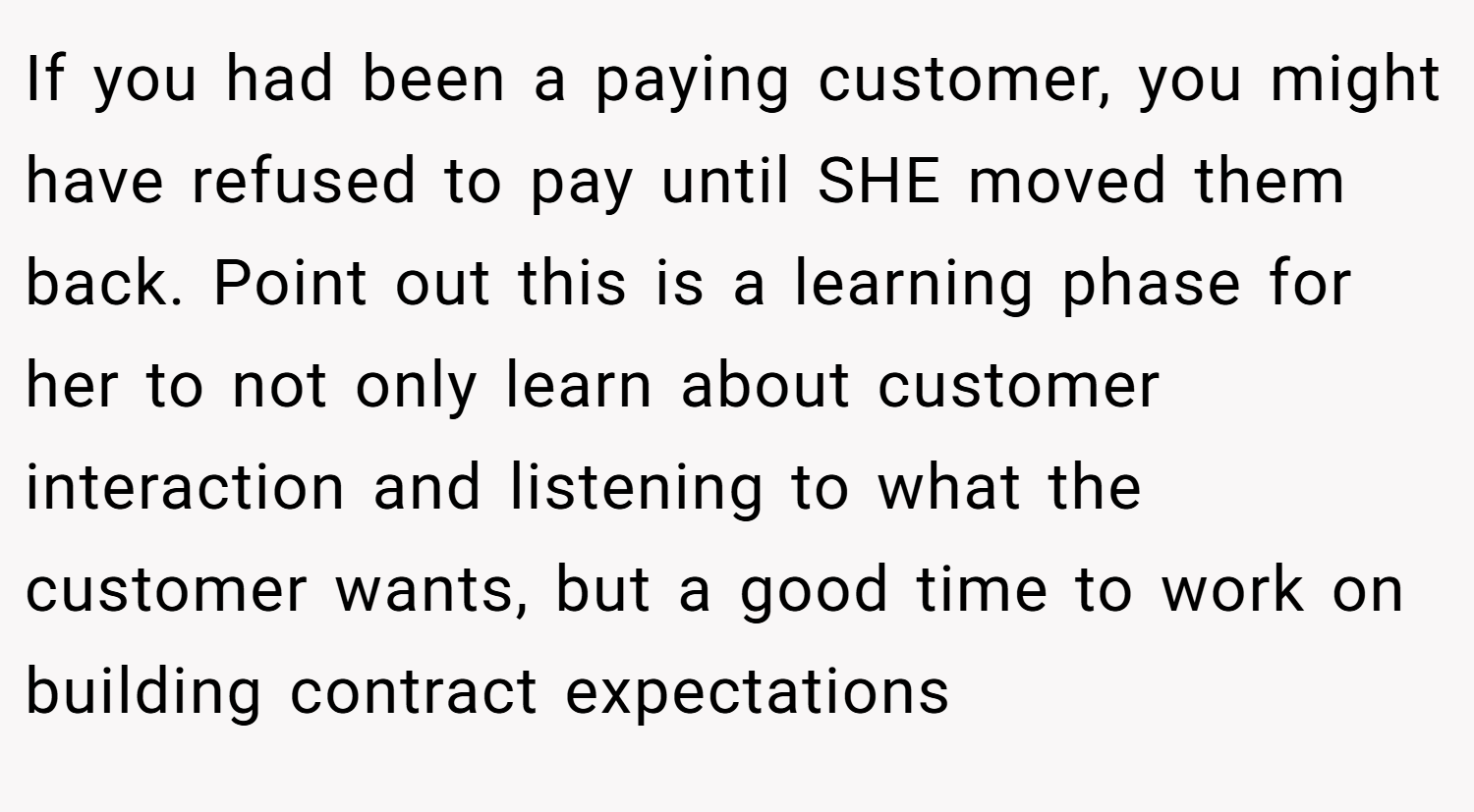 If you had been a paying customer, you might have refused to pay until SHE moved them back. Point out this is a learning phase for her to not only learn about customer interaction and listening to what the customer wants, but a good time to work on building contract expectations