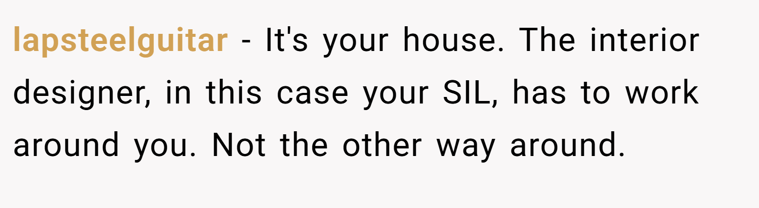 lapsteelguitar − It's your house. The interior designer, in this case your SIL, has to work around you. Not the other way around.