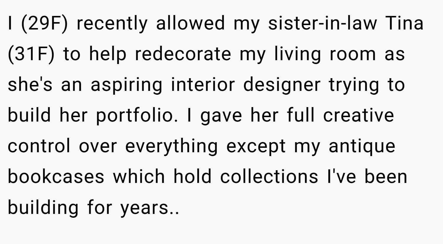 I (29F) recently allowed my sister-in-law Tina (31F) to help redecorate my living room as she's an aspiring interior designer trying to build her portfolio. I gave her full creative control over everything except my antique bookcases which hold collections I've been building for years..