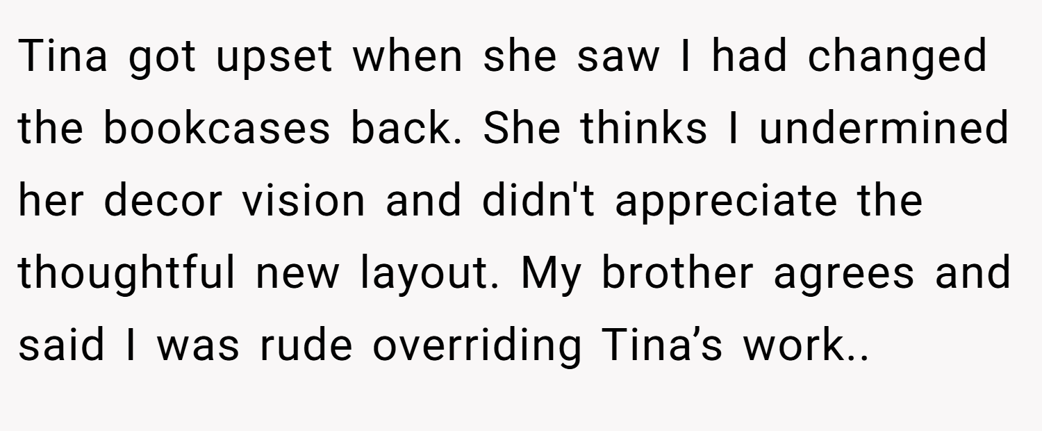 Tina got upset when she saw I had changed the bookcases back. She thinks I undermined her decor vision and didn't appreciate the thoughtful new layout. My brother agrees and said I was rude overriding Tina’s work..