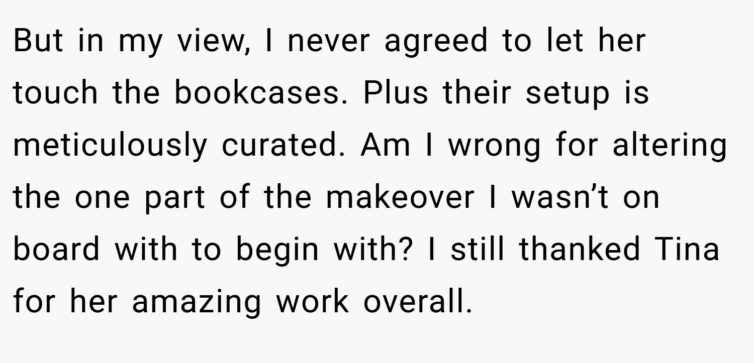 But in my view, I never agreed to let her touch the bookcases. Plus their setup is meticulously curated. Am I wrong for altering the one part of the makeover I wasn’t on board with to begin with? I still thanked Tina for her amazing work overall.
