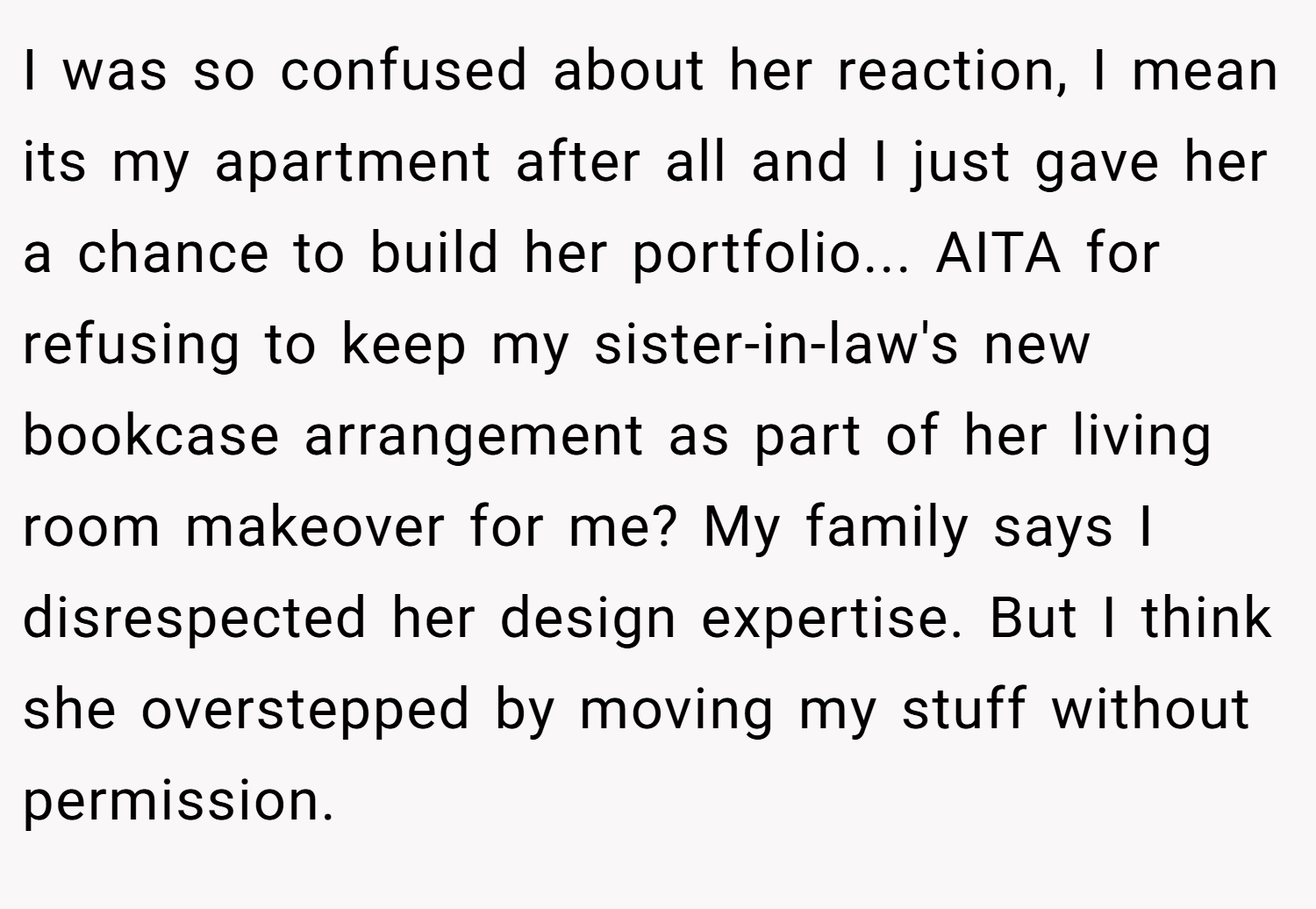 I was so confused about her reaction, I mean its my apartment after all and I just gave her a chance to build her portfolio... AITA for refusing to keep my sister-in-law's new bookcase arrangement as part of her living room makeover for me? My family says I disrespected her design expertise. But I think she overstepped by moving my stuff without permission.