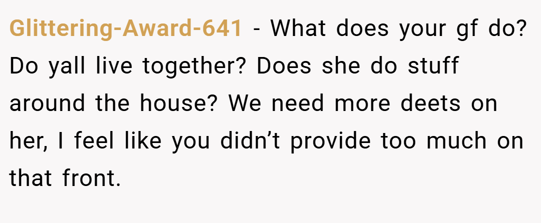 Glittering-Award-641 − What does your gf do? Do yall live together? Does she do stuff around the house? We need more deets on her, I feel like you didn’t provide too much on that front.