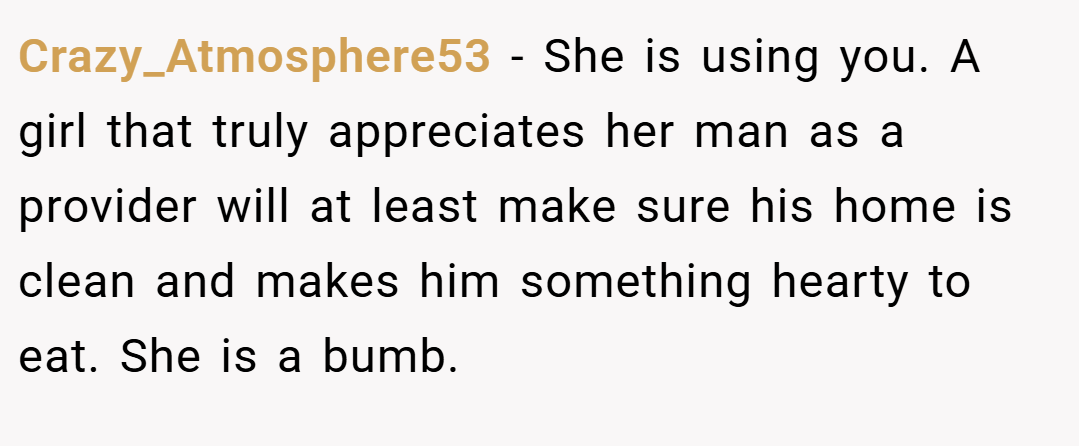 Crazy_Atmosphere53 − She is using you. A girl that truly appreciates her man as a provider will at least make sure his home is clean and makes him something hearty to eat. She is a bumb.