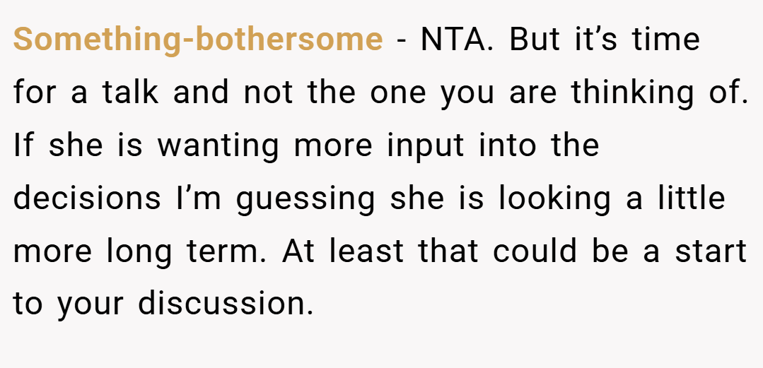 Something-bothersome − NTA. But it’s time for a talk and not the one you are thinking of. If she is wanting more input into the decisions I’m guessing she is looking a little more long term. At least that could be a start to your discussion.